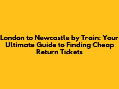 **London to Newcastle by Train: Your Ultimate Guide to Finding Cheap Return Tickets**