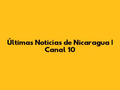 Últimas Noticias de Nicaragua | Canal 10