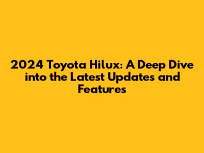 2024 Toyota Hilux: A Deep Dive into the Latest Updates and Features