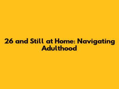 26 and Still at Home: Navigating Adulthood