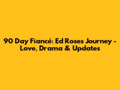 90 Day Fiancé: Ed Rose's Journey - Love, Drama & Updates