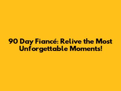 90 Day Fiancé: Relive the Most Unforgettable Moments!