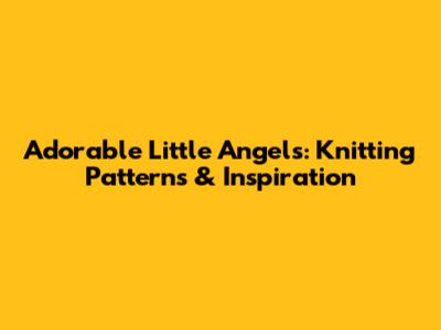 Adorable Little Angels: Knitting Patterns & Inspiration