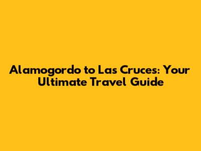 Alamogordo to Las Cruces: Your Ultimate Travel Guide