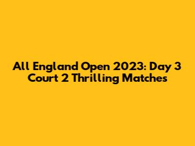 All England Open 2023: Day 3 Court 2 Thrilling Matches