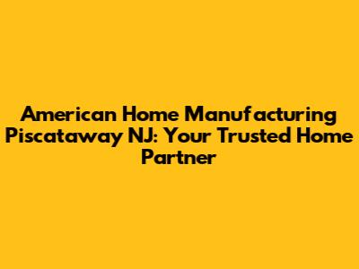 American Home Manufacturing Piscataway NJ: Your Trusted Home Partner