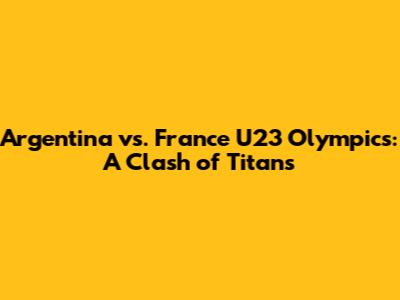 Argentina vs. France U23 Olympics: A Clash of Titans