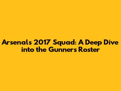Arsenal's 2017 Squad: A Deep Dive into the Gunners' Roster