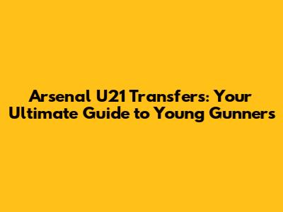 Arsenal U21 Transfers: Your Ultimate Guide to Young Gunners