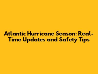 Atlantic Hurricane Season: Real-Time Updates and Safety Tips