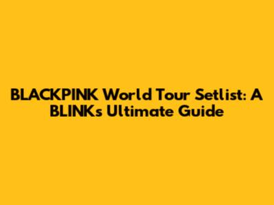 BLACKPINK World Tour Setlist: A BLINK's Ultimate Guide