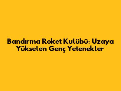 Bandırma Roket Kulübü: Uzaya Yükselen Genç Yetenekler