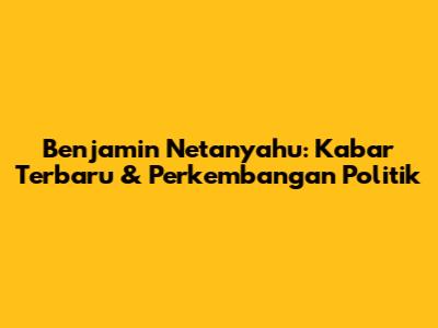 Benjamin Netanyahu: Kabar Terbaru & Perkembangan Politik