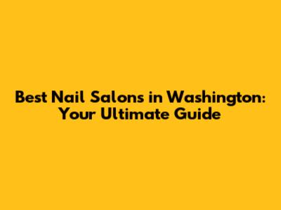 Best Nail Salons in Washington: Your Ultimate Guide