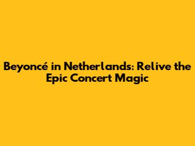 Beyoncé in Netherlands: Relive the Epic Concert Magic