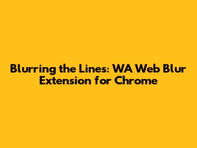 Blurring the Lines: WA Web Blur Extension for Chrome