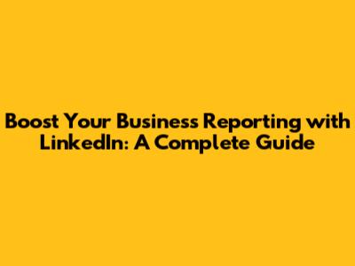 Boost Your Business Reporting with LinkedIn: A Complete Guide