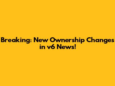 Breaking: New Ownership Changes in v6 News!