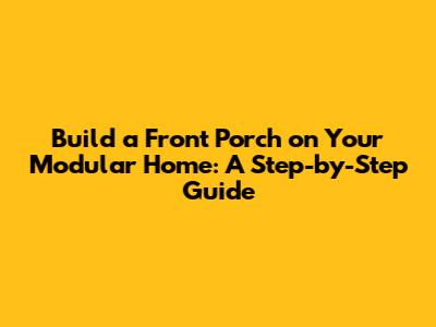Build a Front Porch on Your Modular Home: A Step-by-Step Guide
