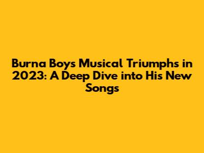 Burna Boy's Musical Triumphs in 2023: A Deep Dive into His New Songs
