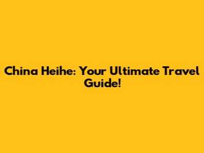 China Heihe: Your Ultimate Travel Guide!