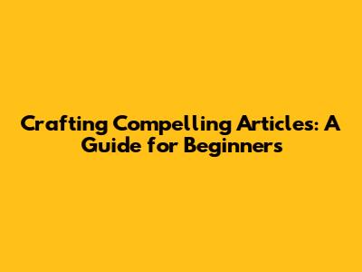 Crafting Compelling Articles: A Guide for Beginners