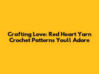 Crafting Love: Red Heart Yarn Crochet Patterns You'll Adore