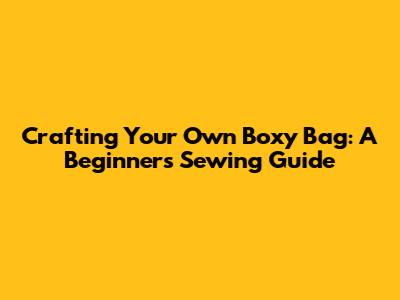 Crafting Your Own Boxy Bag: A Beginner's Sewing Guide