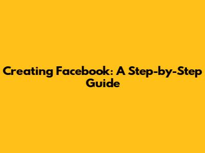 Creating Facebook: A Step-by-Step Guide