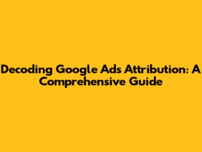 Decoding Google Ads Attribution: A Comprehensive Guide