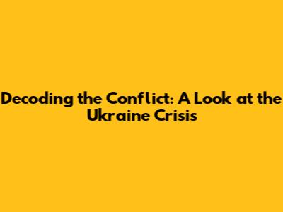 Decoding the Conflict: A Look at the Ukraine Crisis