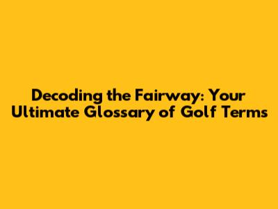 Decoding the Fairway: Your Ultimate Glossary of Golf Terms