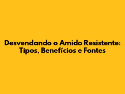 Desvendando o Amido Resistente: Tipos, Benefícios e Fontes