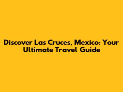 Discover Las Cruces, Mexico: Your Ultimate Travel Guide