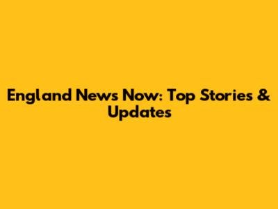 England News Now: Top Stories & Updates