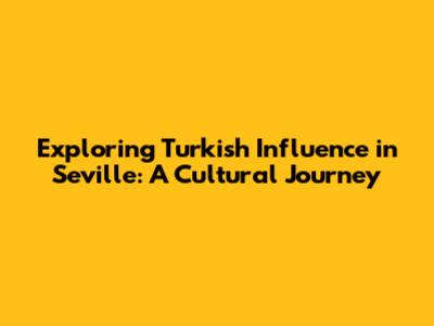 Exploring Turkish Influence in Seville: A Cultural Journey