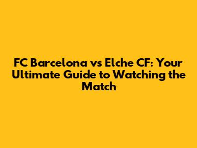 FC Barcelona vs Elche CF: Your Ultimate Guide to Watching the Match
