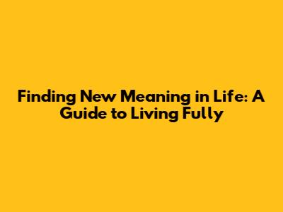 Finding New Meaning in Life: A Guide to Living Fully