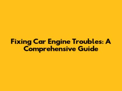 Fixing Car Engine Troubles: A Comprehensive Guide