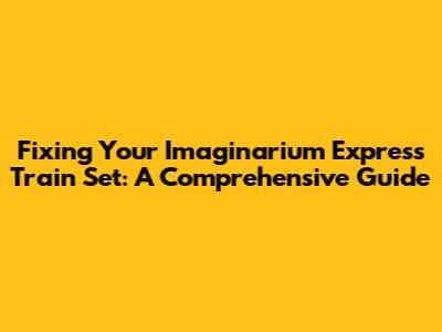 Fixing Your Imaginarium Express Train Set: A Comprehensive Guide