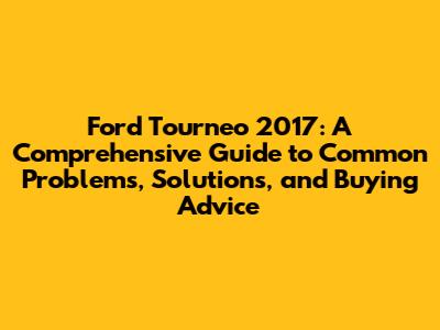 Ford Tourneo 2017: A Comprehensive Guide to Common Problems, Solutions, and Buying Advice