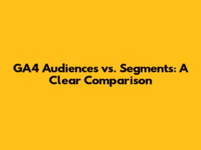 GA4 Audiences vs. Segments: A Clear Comparison