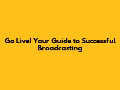 Go Live! Your Guide to Successful Broadcasting