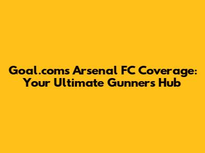 Goal.com's Arsenal FC Coverage: Your Ultimate Gunners Hub