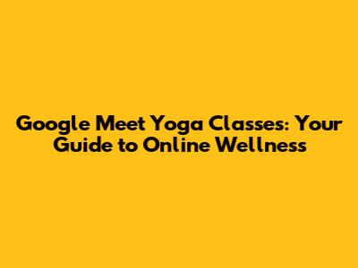 Google Meet Yoga Classes: Your Guide to Online Wellness