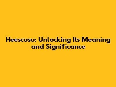 Heescusu: Unlocking Its Meaning and Significance