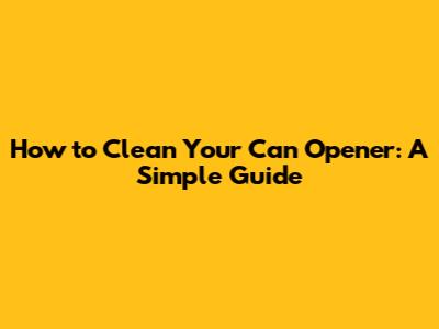 How to Clean Your Can Opener: A Simple Guide