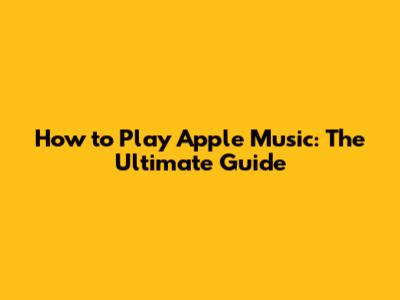 How to Play Apple Music: The Ultimate Guide