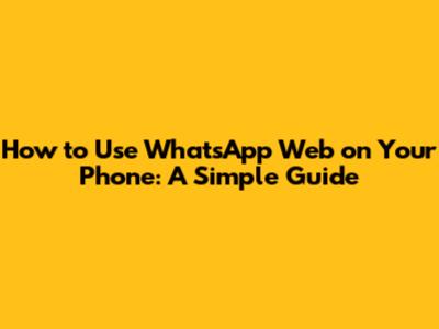 How to Use WhatsApp Web on Your Phone: A Simple Guide
