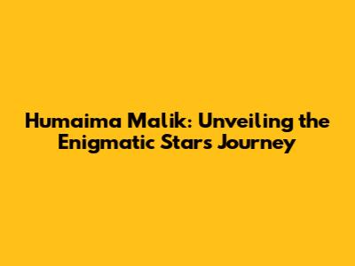 Humaima Malik: Unveiling the Enigmatic Star's Journey